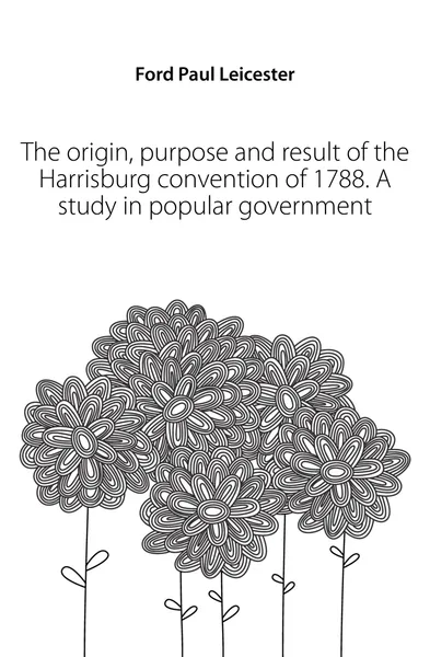 Обложка книги The origin, purpose and result of the Harrisburg convention of 1788. A study in popular government, Paul Leicester Ford