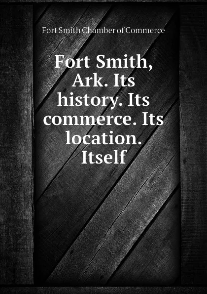 Обложка книги Fort Smith, Ark. Its history. Its commerce. Its location. Itself, Fort Smith Chamber of Commerce