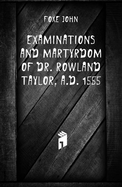 Обложка книги Examinations and martyrdom of Dr. Rowland Taylor, A.D. 1555, Foxe John