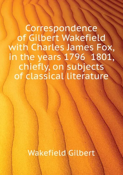Обложка книги Correspondence of Gilbert Wakefield with Charles James Fox, in the years 1796  1801, chiefly, on subjects of classical literature, Wakefield Gilbert