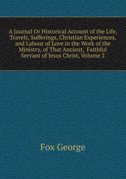 Обложка книги A Journal Or Historical Account of the Life, Travels, Sufferings, Christian Experiences, and Labour of Love in the Work of the Ministry, of That Ancient,  Faithful Servant of Jesus Christ, Volume 2, Fox George