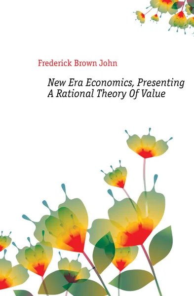 Обложка книги New Era Economics, Presenting A Rational Theory Of Value, Frederick Brown John