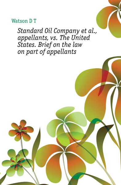 Обложка книги Standard Oil Company et al., appellants, vs. The United States. Brief on the law on part of appellants, Watson D. T.