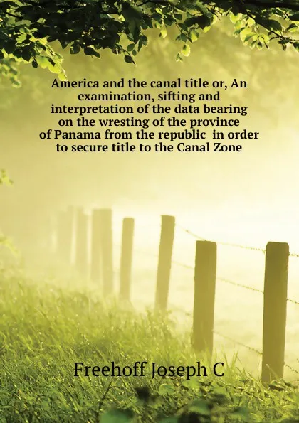 Обложка книги America and the canal title or, An examination, sifting and interpretation of the data bearing on the wresting of the province of Panama from the republic  in order to secure title to the Canal Zone, Freehoff Joseph C.