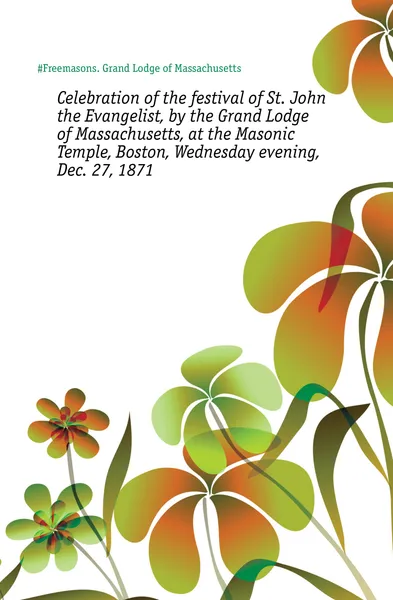 Обложка книги Celebration of the festival of St. John the Evangelist, by the Grand Lodge of Massachusetts, at the Masonic Temple, Boston, Wednesday evening, Dec. 27, 1871, Grand Lodge of Massachusetts