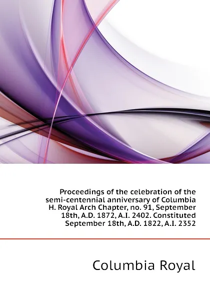 Обложка книги Proceedings of the celebration of the semi-centennial anniversary of Columbia H. Royal Arch Chapter, no. 91, September 18th, A.D. 1872, A.I. 2402. Constituted September 18th, A.D. 1822, A.I. 2352, Columbia Royal