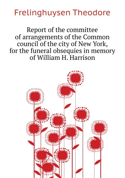 Обложка книги Report of the committee of arrangements of the Common council of the city of New York, for the funeral obsequies in memory of William H. Harrison, Frelinghuysen Theodore