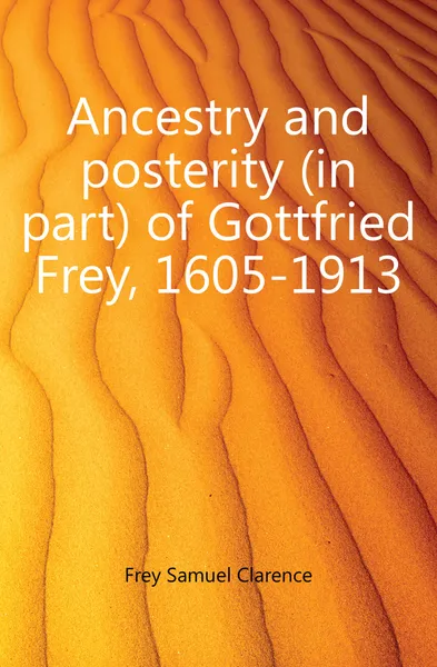 Обложка книги Ancestry and posterity (in part) of Gottfried Frey, 1605-1913, Frey Samuel Clarence