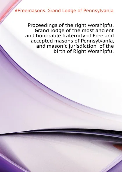 Обложка книги Proceedings of the right worshipful Grand lodge of the most ancient and honorable fraternity of Free and accepted masons of Pennsylvania, and masonic jurisdiction  of the birth of Right Worshipful, Grand Lodge of Pennsylvania