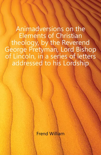 Обложка книги Animadversions on the Elements of Christian theology, by the Reverend George Pretyman, Lord Bishop of Lincoln, in a series of letters addressed to his Lordship, Frend William