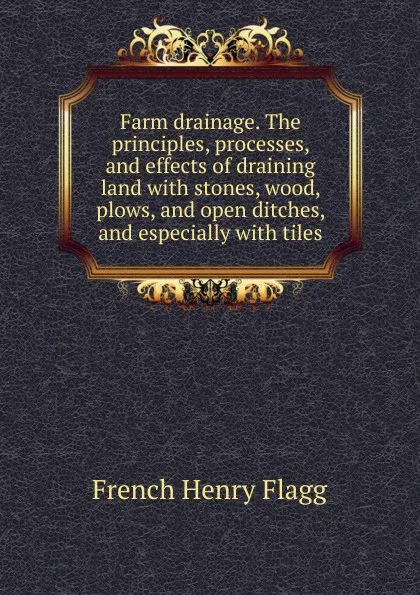 Обложка книги Farm drainage. The principles, processes, and effects of draining land with stones, wood, plows, and open ditches, and especially with tiles, French Henry Flagg