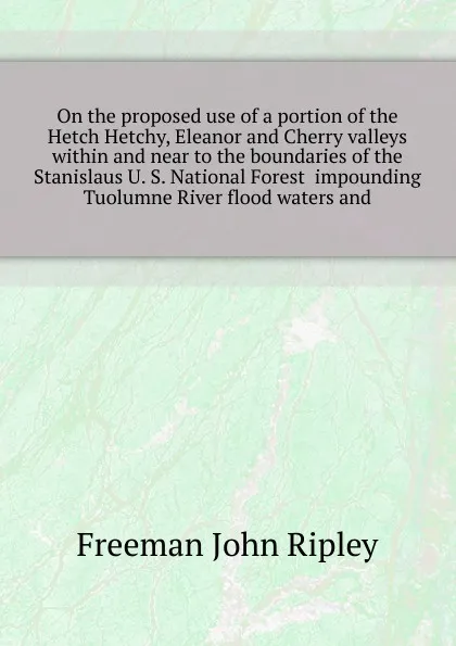 Обложка книги On the proposed use of a portion of the Hetch Hetchy, Eleanor and Cherry valleys within and near to the boundaries of the Stanislaus U. S. National Forest  impounding Tuolumne River flood waters and, Freeman John Ripley