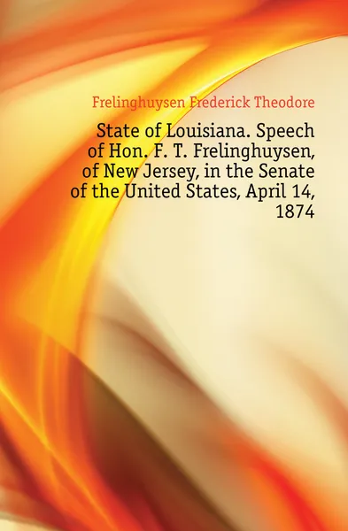 Обложка книги State of Louisiana. Speech of Hon. F. T. Frelinghuysen, of New Jersey, in the Senate of the United States, April 14, 1874, Frelinghuysen Frederick Theodore