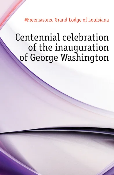 Обложка книги Centennial celebration of the inauguration of George Washington, Grand Lodge of Louisiana