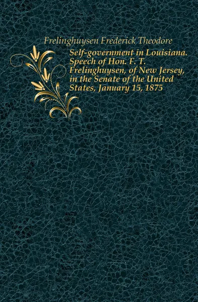 Обложка книги Self-government in Louisiana. Speech of Hon. F. T. Frelinghuysen, of New Jersey, in the Senate of the United States, January 15, 1875, Frelinghuysen Frederick Theodore