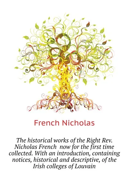 Обложка книги The historical works of the Right Rev. Nicholas French  now for the first time collected. With an introduction, containing notices, historical and descriptive, of the Irish colleges of Louvain, French Nicholas