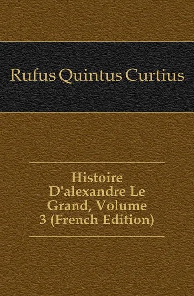 Обложка книги Histoire Dalexandre Le Grand, Volume 3 (French Edition), Rufus Quintus Curtius