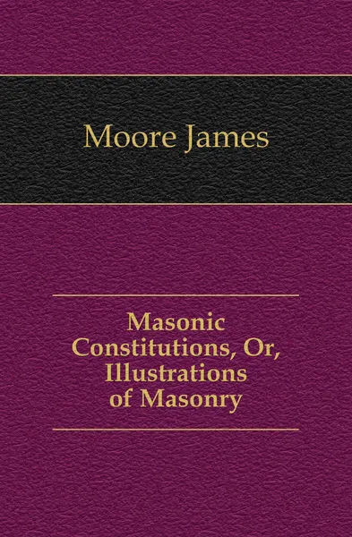 Обложка книги Masonic Constitutions, Or, Illustrations of Masonry, Moore James