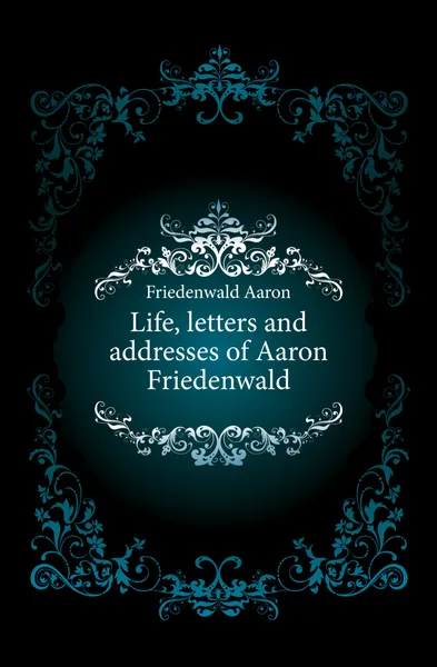 Обложка книги Life, letters and addresses of Aaron Friedenwald, Friedenwald Aaron