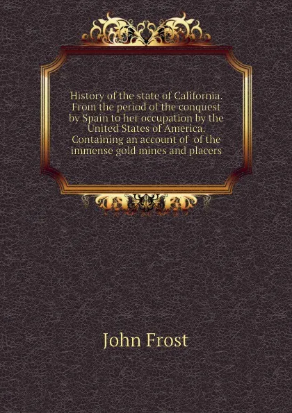 Обложка книги History of the state of California. From the period of the conquest by Spain to her occupation by the United States of America. Containing an account of  of the immense gold mines and placers, John Frost