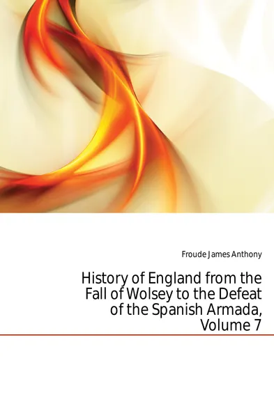 Обложка книги History of England from the Fall of Wolsey to the Defeat of the Spanish Armada, Volume 7, James Anthony Froude