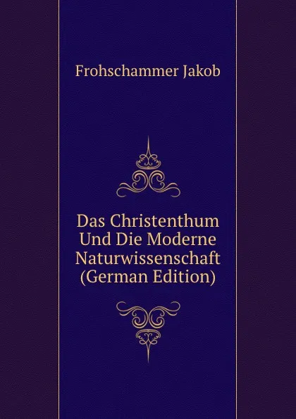 Обложка книги Das Christenthum Und Die Moderne Naturwissenschaft (German Edition), Frohschammer Jakob