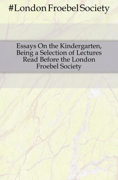 Обложка книги Essays On the Kindergarten, Being a Selection of Lectures Read Before the London Froebel Society, London Froebel Society