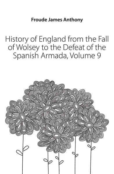 Обложка книги History of England from the Fall of Wolsey to the Defeat of the Spanish Armada, Volume 9, James Anthony Froude