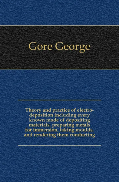 Обложка книги Theory and practice of electro-deposition including every known mode of depositing materials, preparing metals for immersion, taking moulds, and rendering them conducting, Gore George