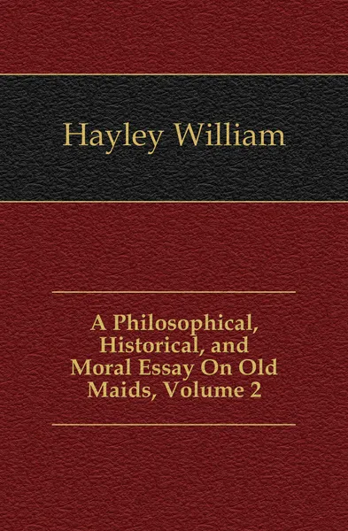 Обложка книги A Philosophical, Historical, and Moral Essay On Old Maids, Volume 2, Hayley William