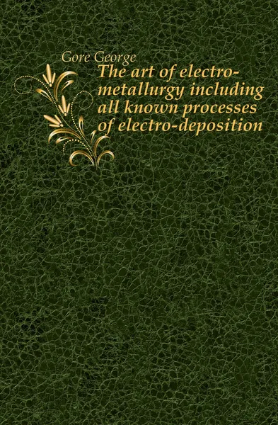 Обложка книги The art of electro-metallurgy including all known processes of electro-deposition, Gore George