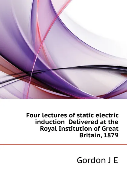 Обложка книги Four lectures of static electric induction  Delivered at the Royal Institution of Great Britain, 1879, Gordon J. E.