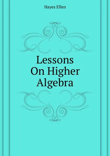 Обложка книги Lessons On Higher Algebra, Hayes Ellen