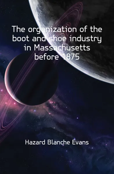 Обложка книги The organization of the boot and shoe industry in Massachusetts before 1875, Hazard Blanche Evans