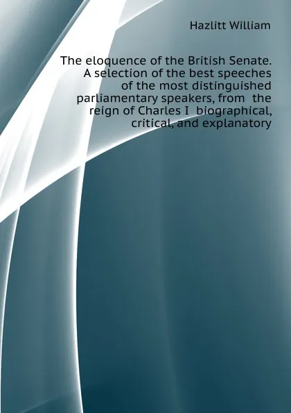 Обложка книги The eloquence of the British Senate. A selection of the best speeches of the most distinguished parliamentary speakers, from  the reign of Charles I  biographical, critical, and explanatory, William Hazlitt