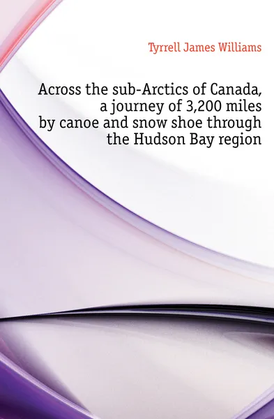 Обложка книги Across the sub-Arctics of Canada, a journey of 3,200 miles by canoe and snow shoe through the Hudson Bay region, Tyrrell James Williams