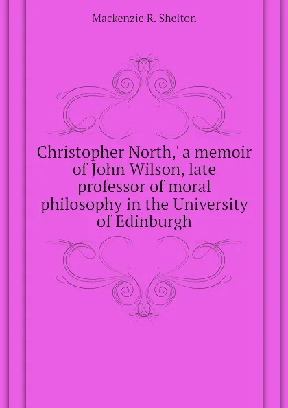 Обложка книги Christopher North, a memoir of John Wilson, late professor of moral philosophy in the University of Edinburgh, Mackenzie R. Shelton