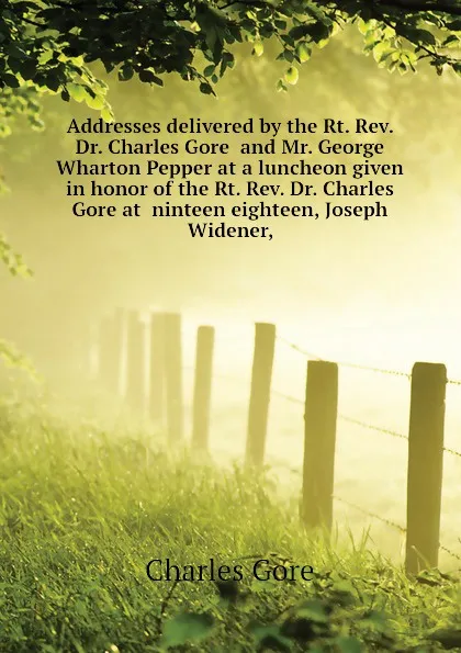 Обложка книги Addresses delivered by the Rt. Rev. Dr. Charles Gore  and Mr. George Wharton Pepper at a luncheon given in honor of the Rt. Rev. Dr. Charles Gore at  ninteen eighteen, Joseph Widener,, Charles Gore