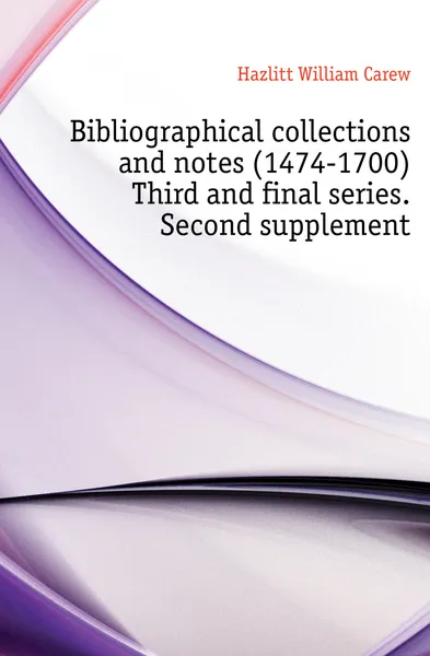 Обложка книги Bibliographical collections and notes (1474-1700) Third and final series. Second supplement, William C. Hazlitt