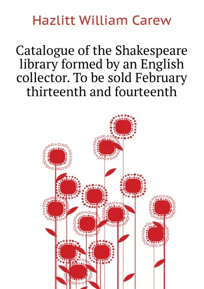 Обложка книги Catalogue of the Shakespeare library formed by an English collector. To be sold February thirteenth and fourteenth, William C. Hazlitt