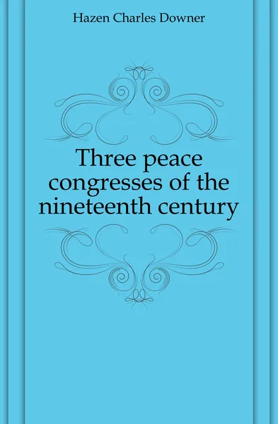 Обложка книги Three peace congresses of the nineteenth century, Hazen Charles Downer