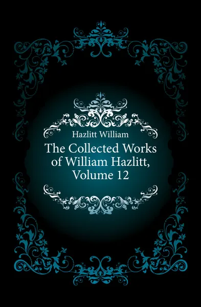 Обложка книги The Collected Works of William Hazlitt, Volume 12, William Hazlitt
