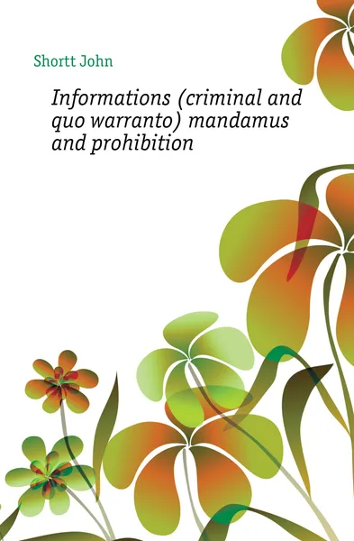 Обложка книги Informations (criminal and quo warranto) mandamus and prohibition, Shortt John