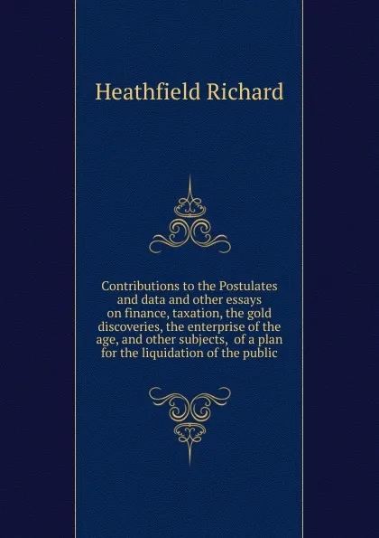 Обложка книги Contributions to the Postulates and data and other essays on finance, taxation, the gold discoveries, the enterprise of the age, and other subjects,  of a plan for the liquidation of the public, Heathfield Richard