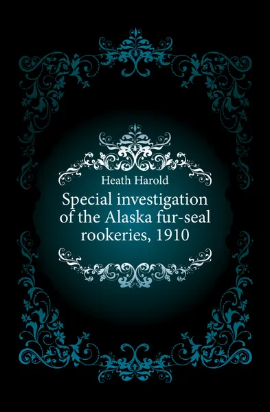 Обложка книги Special investigation of the Alaska fur-seal rookeries, 1910, Heath Harold