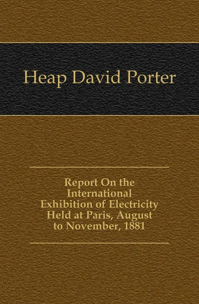 Обложка книги Report On the International Exhibition of Electricity Held at Paris, August to November, 1881, Heap David Porter