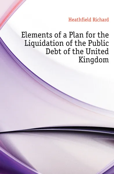 Обложка книги Elements of a Plan for the Liquidation of the Public Debt of the United Kingdom, Heathfield Richard