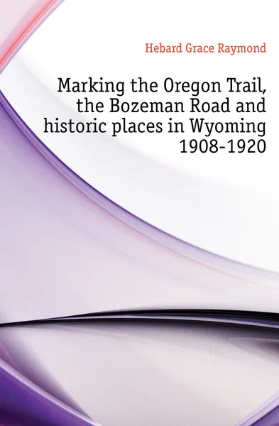 Обложка книги Marking the Oregon Trail, the Bozeman Road and historic places in Wyoming 1908-1920, Hebard Grace Raymond