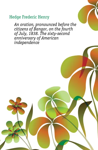 Обложка книги An oration, pronounced before the citizens of Bangor, on the fourth of July, 1838. The sixty-second anniversary of American independence, Hedge Frederic Henry