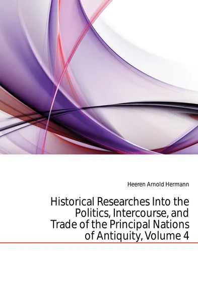 Обложка книги Historical Researches Into the Politics, Intercourse, and Trade of the Principal Nations of Antiquity, Volume 4, A.H.L. Heeren